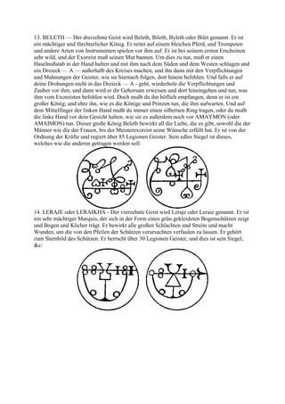 13. BELETH — Der dreizehnte Geist wird Beleth, Bileth, Byleth oder Bilet genannt. Er ist
ein mächtiger und fürchterlicher König. Er reitet auf einem bleichen Pferd, und Trompeten
und andere Arten von Instrumenten spielen vor ihm auf. Er ist bei seinem ersten Erscheinen
sehr wild, und der Exorzist muß seinen Mut bannen. Um dies zu tun, muß er einen
Haselnußstab in der Hand halten und mit ihm nach dem Süden und dem Westen schlagen und
ein Dreieck — A — außerhalb des Kreises machen, und ihn dann mit den Verpflichtungen
und Mahnungen der Geister, wie sie hiernach folgen, dort hinein befehlen. Und falls er auf
deine Drohungen nicht in das Dreieck — A - geht, wiederhole die Verpflichtungen und
Zauber vor ihm, und dann wird er dir Gehorsam erweisen und dort hineingehen und tun, was
ihm vom Exorzisten befohlen wird. Doch mußt du ihn höflich empfangen, denn er ist ein
großer König; und ehre ihn, wie es die Könige und Prinzen tun, die ihm aufwarten. Und auf
dem Mittelfinger der linken Hand mußt du immer einen silbernen Ring tragen, oder du mußt
die linke Hand vor dein Gesicht halten, wie sie es außerdem noch vor AMAYMON (oder
AMAIMON) tun. Dieser große König Beleth bewirkt all die Liebe, die es gibt, sowohl die der
Männer wie die der Frauen, bis der Meisterexorzist seine Wünsche erfüllt hat. Er ist von der
Ordnung der Kräfte und regiert über 85 Legionen Geister. Sein edles Siegel ist dieses,
welches wie die anderen getragen werden soll:




14. LERAJE oder LERAIKHA - Der vierzehnte Geist wird Leraje oder Leraie genannt. Er ist
ein sehr mächtiger Marquis, der sich in der Form eines grün gekleideten Bogenschützen zeigt
und Bogen und Köcher trägt. Er bewirkt alle großen Schlachten und Streite und macht
Wunden, um die von den Pfeilen der Schützen verursachten verfaulen zu lassen. Er gehört
zum Sternbild des Schützen. Er herrscht über 30 Legionen Geister, und dies ist sein Siegel,
&c:
 
