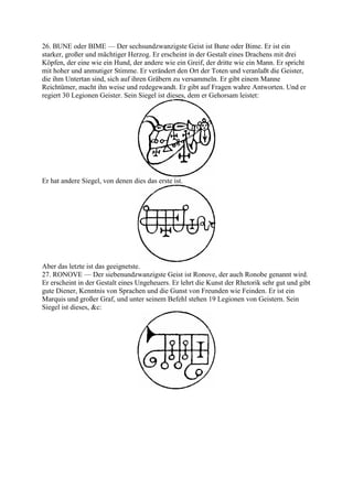 26. BUNE oder BIME — Der sechsundzwanzigste Geist ist Bune oder Bime. Er ist ein
starker, großer und mächtiger Herzog. Er erscheint in der Gestalt eines Drachens mit drei
Köpfen, der eine wie ein Hund, der andere wie ein Greif, der dritte wie ein Mann. Er spricht
mit hoher und anmutiger Stimme. Er verändert den Ort der Toten und veranlaßt die Geister,
die ihm Untertan sind, sich auf ihren Gräbern zu versammeln. Er gibt einem Manne
Reichtümer, macht ihn weise und redegewandt. Er gibt auf Fragen wahre Antworten. Und er
regiert 30 Legionen Geister. Sein Siegel ist dieses, dem er Gehorsam leistet:




Er hat andere Siegel, von denen dies das erste ist.




Aber das letzte ist das geeignetste.
27. RONOVE — Der siebenundzwanzigste Geist ist Ronove, der auch Ronobe genannt wird.
Er erscheint in der Gestalt eines Ungeheuers. Er lehrt die Kunst der Rhetorik sehr gut und gibt
gute Diener, Kenntnis von Sprachen und die Gunst von Freunden wie Feinden. Er ist ein
Marquis und großer Graf, und unter seinem Befehl stehen 19 Legionen von Geistern. Sein
Siegel ist dieses, &c:
 