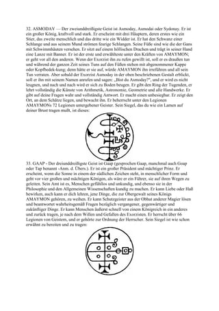 32. ASMODAY — Der zweiunddreißigste Geist ist Asmoday, Asmodai oder Sydonay. Er ist
ein großer König, kraftvoll und stark. Er erscheint mit drei Häuptern, deren erstes wie ein
Stier, das zweite menschlich und das dritte wie ein Widder ist. Er hat den Schwanz einer
Schlange und aus seinem Mund strömen feurige Schlangen. Seine Füße sind wie die der Gans
mit Schwimmhäuten versehen. Er sitzt auf einem höllischen Drachen und trägt in seiner Hand
eine Lanze mit Banner. Er ist der erste und erwählteste unter den Kräften von AMAYMON;
er geht vor all den anderen. Wenn der Exorzist ihn zu rufen gewillt ist, soll er es draußen tun
und während der ganzen Zeit seines Tuns auf den Füßen stehen mit abgenommener Kappe
oder Kopfbedek-kung; denn hätte er sie auf, würde AMAYMON ihn irreführen und all sein
Tun verraten. Aber sobald der Exorzist Asmoday in der oben beschriebenen Gestalt erblickt,
soll er ihn mit seinem Namen anrufen und sagen: „Bist du Asmoday?", und er wird es nicht
leugnen, und nach und nach wird er sich zu Boden beugen. Er gibt den Ring der Tugenden, er
lehrt vollständig die Künste von Arithmetik, Astronomie, Geometrie und alle Handwerke. Er
gibt auf deine Fragen wahr und vollständig Antwort. Er macht einen unbesiegbar. Er zeigt den
Ort, an dem Schätze liegen, und bewacht ihn. Er beherrscht unter den Legionen
AMAYMONs 72 Legionen untergebener Geister. Sein Siegel, das du wie ein Lamen auf
deiner Brust tragen mußt, ist dieses:




33. GAAP - Der dreiunddreißigste Geist ist Gaap (gesprochen Gaap, manchmal auch Goap
oder Tap benannt -Anm. d. Übers.). Er ist ein großer Präsident und mächtiger Prinz. Er
erscheint, wenn die Sonne in einem der südlichen Zeichen steht, in menschlicher Form und
geht vor vier großen und mächtigen Königen, als wäre er ein Führer, sie auf ihren Wegen zu
geleiten. Sein Amt ist es, Menschen gefühllos und unkundig, und ebenso sie in der
Philosophie und den Allgemeinen Wissenschaften kundig zu machen. Er kann Liebe oder Haß
bewirken, auch kann er dich lehren, jene Dinge, die zur Obergewalt seines Königs
AMAYMON gehören, zu weihen. Er kann Schutzgeister aus der Obhut anderer Magier lösen
und beantwortet wahrheitsgemäß Fragen bezüglich vergangener, gegenwärtiger und
zukünftiger Dinge. Er kann Menschen äußerst schnell von einem Königreich in ein anderes
und zurück tragen, je nach dem Willen und Gefallen des Exorzisten. Er herrscht über 66
Legionen von Geistern, und er gehörte zur Ordnung der Herrscher. Sein Siegel ist wie schon
erwähnt zu bereiten und zu tragen:
 