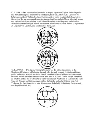 42. VEPAR — Der zweiundvierzigste Geist ist Vepar, Separ oder Vephar. Er ist ein großer
und starker Herzog und erscheint wie eine Seejungfer. Sein Amt ist es, die Gewässer zu
beherrschen und mit Waffen, Rüstung, Munition und so weiter beladene Schiffe darauf zu
führen. Auf das Verlangen des Exorzisten kann er bewirken, daß die Meere stürmisch werden
und voll mit Schiffen erscheinen. Auch läßt er Menschen in drei Tagen an verfaulenden
Wunden oder Entzündungen sterben und bewirkt, daß Würmer in ihnen brüten. Er regiert über
29 Legionen von Geistern, und sein Siegel ist dieses, &c:




43. SABNOCK — Der dreiundvierzigste Geist, so wie der König Salomon sie in das
Messinggefäß befahl, wird Sabnock, Sabnack oder Savnock genannt. Er ist ein mächtiger,
großer und starker Marquis, der in der Gestalt eines bewaffneten Soldaten mit Löwenhaupt
erscheint und auf einem hellen Pferd reitet. Sein Amt ist es, hohe Türme, Burgen und Städte
zu errichten und sie mit Waffen und so weiter auszurüsten. Auch kann er Menschen für viele
Tage mit Wunden und Entzündungen quälen, die brandig und voller Würmer sind. Auf
Verlangen des Exorzisten gibt er gute Schutzgeister. Er befiehlt 50 Legionen Geistern, und
sein Siegel ist dieses, &c:
 