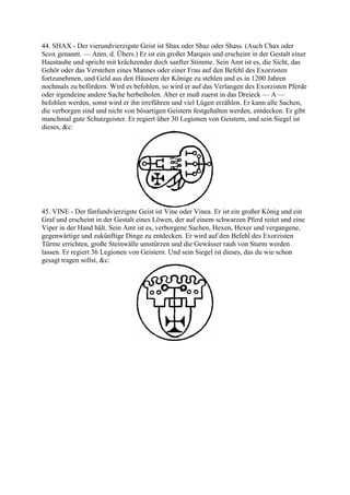 44. SHAX - Der vierundvierzigste Geist ist Shax oder Shaz oder Shass. (Auch Chax oder
Scox genannt. — Anm. d. Übers.) Er ist ein großer Marquis und erscheint in der Gestalt einer
Haustaube und spricht mit krächzender doch sanfter Stimme. Sein Amt ist es, die Sicht, das
Gehör oder das Verstehen eines Mannes oder einer Frau auf den Befehl des Exorzisten
fortzunehmen, und Geld aus den Häusern der Könige zu stehlen und es in 1200 Jahren
nochmals zu befördern. Wird es befohlen, so wird er auf das Verlangen des Exorzisten Pferde
oder irgendeine andere Sache herbeiholen. Aber er muß zuerst in das Dreieck — A —
befohlen werden, sonst wird er ihn irreführen und viel Lügen erzählen. Er kann alle Sachen,
die verborgen sind und nicht von bösartigen Geistern festgehalten werden, entdecken. Er gibt
manchmal gute Schutzgeister. Er regiert über 30 Legionen von Geistern, und sein Siegel ist
dieses, &c:




45. VINE - Der fünfundvierzigste Geist ist Vine oder Vinea. Er ist ein großer König und ein
Graf und erscheint in der Gestalt eines Löwen, der auf einem schwarzen Pferd reitet und eine
Viper in der Hand hält. Sein Amt ist es, verborgene Sachen, Hexen, Hexer und vergangene,
gegenwärtige und zukünftige Dinge zu entdecken. Er wird auf den Befehl des Exorzisten
Türme errichten, große Steinwälle umstürzen und die Gewässer rauh von Sturm werden
lassen. Er regiert 36 Legionen von Geistern. Und sein Siegel ist dieses, das du wie schon
gesagt tragen sollst, &c:
 