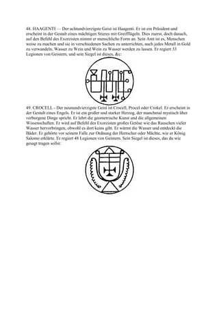 48. HAAGENTI — Der achtundvierzigste Geist ist Haagenti. Er ist ein Präsident und
erscheint in der Gestalt eines mächtigen Stieres mit Greifflügeln. Dies zuerst, doch danach,
auf den Befehl des Exorzisten nimmt er menschliche Form an. Sein Amt ist es, Menschen
weise zu machen und sie in verschiedenen Sachen zu unterrichten, auch jedes Metall in Gold
zu verwandeln, Wasser zu Wein und Wein zu Wasser werden zu lassen. Er regiert 33
Legionen von Geistern, und sein Siegel ist dieses, &c:




49. CROCELL - Der neunundvierzigste Geist ist Crocell, Procel oder Crokel. Er erscheint in
der Gestalt eines Engels. Er ist ein großer und starker Herzog, der manchmal mystisch über
verborgene Dinge spricht. Er lehrt die geometrische Kunst und die allgemeinen
Wissenschaften. Er wird auf Befehl des Exorzisten großes Getöse wie das Rauschen vieler
Wasser hervorbringen, obwohl es dort keins gibt. Er wärmt die Wasser und entdeckt die
Bäder. Er gehörte vor seinem Falle zur Ordnung der Herrscher oder Mächte, wie er König
Salomo erklärte. Er regiert 48 Legionen von Geistern. Sein Siegel ist dieses, das du wie
gesagt tragen sollst:
 