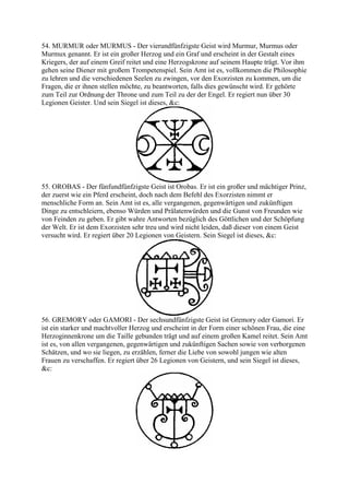 54. MURMUR oder MURMUS - Der vierundfünfzigste Geist wird Murmur, Murmus oder
Murmux genannt. Er ist ein großer Herzog und ein Graf und erscheint in der Gestalt eines
Kriegers, der auf einem Greif reitet und eine Herzogskrone auf seinem Haupte trägt. Vor ihm
gehen seine Diener mit großem Trompetenspiel. Sein Amt ist es, vollkommen die Philosophie
zu lehren und die verschiedenen Seelen zu zwingen, vor den Exorzisten zu kommen, um die
Fragen, die er ihnen stellen möchte, zu beantworten, falls dies gewünscht wird. Er gehörte
zum Teil zur Ordnung der Throne und zum Teil zu der der Engel. Er regiert nun über 30
Legionen Geister. Und sein Siegel ist dieses, &c:




55. OROBAS - Der fünfundfünfzigste Geist ist Orobas. Er ist ein großer und mächtiger Prinz,
der zuerst wie ein Pferd erscheint, doch nach dem Befehl des Exorzisten nimmt er
menschliche Form an. Sein Amt ist es, alle vergangenen, gegenwärtigen und zukünftigen
Dinge zu entschleiern, ebenso Würden und Prälatenwürden und die Gunst von Freunden wie
von Feinden zu geben. Er gibt wahre Antworten bezüglich des Göttlichen und der Schöpfung
der Welt. Er ist dem Exorzisten sehr treu und wird nicht leiden, daß dieser von einem Geist
versucht wird. Er regiert über 20 Legionen von Geistern. Sein Siegel ist dieses, &c:




56. GREMORY oder GAMORI - Der sechsundfünfzigste Geist ist Gremory oder Gamori. Er
ist ein starker und machtvoller Herzog und erscheint in der Form einer schönen Frau, die eine
Herzoginnenkrone um die Taille gebunden trägt und auf einem großen Kamel reitet. Sein Amt
ist es, von allen vergangenen, gegenwärtigen und zukünftigen Sachen sowie von verborgenen
Schätzen, und wo sie liegen, zu erzählen, ferner die Liebe von sowohl jungen wie alten
Frauen zu verschaffen. Er regiert über 26 Legionen von Geistern, und sein Siegel ist dieses,
&c:
 