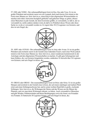 57. OSE oder VOSO - Der siebenundfünfzigste Geist ist Oso, Ose oder Voso. Er ist ein
großer Präsident und erscheint zuerst wie ein Leopard, doch nach kurzer Zeit nimmt er die
Form eines Mannes an. Sein Amt ist es, einen klug in den allgemeinen Wissenschaften zu
machen und wahre Antworten bezüglich göttlicher und geheimer Dinge zu geben, ebenso
einen Menschen in jede Gestalt, die dem Exorzisten gefällt, zu verwandeln, so daß er, der so
verwandelt ist, nichts anderes denken wird, als daß er in Wahrheit dieses Wesen oder diese
Sache ist, in die er verwandelt worden ist. Er regiert über 30 (?) Legionen von Geistern, und
dies ist sein Siegel, &c:




58. AMY oder AVNAS - Der achtundfünfzigste Geist ist Amy oder Avnas. Er ist ein großer
Präsident und erscheint zuerst in der Gestalt eines lodernden Feuers; nach einer Weile jedoch
nimmt er die Form eines Mannes an. Sein Amt ist es, einen wundersam kenntnisreich in der
Astrologie und den allgemeinen Wissenschaften zu machen. Er gibt gute Schutzgeister und
kann Schätze, die von Geistern festgehalten werden, entdecken. Er herrscht über 36 Legionen
von Geistern, und sein Siegel ist dieses, &c:




59. ORIAX oder ORIAS - Der neunundfünfzigste Geist ist Oriax oder Orias. Er ist ein großer
Marquis und erscheint in der Gestalt eines Löwen, der auf einem mächtigen und starken Pferd
reitet und einen Schlangenschwanz hat; und in seiner rechten Hand hält er große, zischende
Schlangen. Sein Amt ist es, die Wirkungen der Sterne und das Wissen um die Häuser der
Planeten, und wie man deren Wirkungen erkennt, zu lehren. Auch verwandelt er Menschen
und gibt Würden, Prälatenwürden und deren Bestätigungen sowie die Gunst von Freunden
wie Feinden. Er beherrscht 30 Legionen Geister, und sein Siegel ist dieses, &c:
 