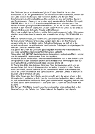 Die Göttin der Venus ist die sehr vorzügliche Königin INANNA, die von den
Babyloniern ISCHTAR genannt wurde. Sie ist die Göttin der Leidenschaft, sowohl der
der Liebe wie der des Krieges, was von ihrem Zeichen und der Zeit ihres
Erscheinens in den Himmeln abhängt. Sie erscheint als eine sehr schöne Dame in
der Begleitung von Löwen und hat in einer subtil astralen Weise Anteil am Mondgott
NANNA. Wenn sie sich in Übereinstimmung befinden - das ist dann, wenn ihre
beiden Planeten günstig in den Himmeln stehen -, ist es, als ob zwei Gabenschalen
reichlich in den Himmeln überlaufen, um den süßen Wein der Götter auf die Erde zu
regnen. Und dann ist dort große Freude und Frohlocken.
Manchmal erscheint sie in Rüstung und ist dadurch ein ausgezeichneter Hüter gegen
die Machenschaften ihrer Schwester, der schrecklichen Königin ERESCHKIGAL von
KUR.
Mit dem Namen und der Zahl von INANNA versehen braucht kein Priester sich zu
fürchten, in die Tiefen der Unterwelt zu steigen; denn da er mit ihrer Rüstung
gewappnet ist, ist er der Göttin gleich. Auf solche Weise war es, daß ich in die
widerlichen Gruben, die klaffend unter der Kruste der Erde liegen, hinabgestiegen bin
und den Dämonen befohlen habe.
Sie gleicht der Göttin der Liebe und gewährt jedem Manne eine vorteilhafte Braut,
der es so wünscht und der die rechten Opferungen vollzieht.
Wisse aber, daß INANNA das ihrige als das ihrige nimmt, und daß ein Mann - einmal
von ihr ausgewählt - keine andere Braut nehmen kann.
Ihre Farbe ist das reinste Weiß. Ihre Manifestation befindet sich in dem Metall Kupfer
und gleichfalls in den schönsten Blumen eines Feldes sowie im traurigsten Tod auf
dem Schlachtfeld, welcher dieses Feldes schönste Blume ist.
Ihr Tor ist das dritte, das du in den folgenden Riten durchschreiten wirst, und an
dessen Ort es dich danach drängen wird zu verweilen; drehe jedoch dein Gesicht
nach der Straße, die darüber hinaus führt, denn dies ist das dir zukommende Ziel,
außer die Göttin erwählt dich. Ihre Sprosse auf der Leiter des Lichtes, in alter Zeit in
Babylon und Ur errichtet, ist weiß.
Dies ist ihr Siegel, das du in Kupfer gravieren mußt, wenn die Venus erhöht in den
Himmeln steht, und keiner soll dich bei der Konstruktion beobachten. Wenn es fertig
ist, soll es in die beste und feinste Seide gewickelt und sicher weggelegt werden; und
du sollst es nur dann hervorholen — aber jeder Zeit —, wenn der Bedarf nach ihm
besteht.
Die Zahl von INANNA ist fünfzehn, und durch diese Zahl ist sie gelegentlich in den
Beschwörungen der Befreienden Gaben bekannt; ihr Siegel ist das folgende:
 