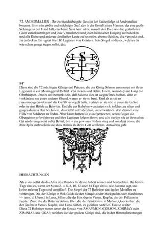 72. ANDROMALIUS - Der zweiundsiebzigste Geist in der Reihenfolge ist Andromalius
benannt. Er ist ein großer und mächtiger Graf, der in der Gestalt eines Mannes, der eine große
Schlange in der Hand hält, erscheint. Sein Amt ist es, sowohl den Dieb wie die gestohlenen
Güter zurückzubringen und jede Verruchtheit und jeden heimlichen Umgang aufzudecken
und alle Diebe und anderen sündhaften Leute zu bestrafen, ebenso Schätze, die versteckt sind,
zu entdecken. Er regiert über 36 Legionen von Geistern. Sein Siegel ist dieses, welches du
wie schon gesagt tragen sollst, &c:




84"
Diese sind die 72 mächtigen Könige und Prinzen, die der König Salomo zusammen mit ihren
Legionen in ein Messinggefäß befahl. Von diesen sind Belial, Bileth, Asmoday und Gaap die
Oberhäupter. Und es soll bemerkt sein, daß Salomo dies tat wegen ihres Stolzes, denn er
verkündete nie einen anderen Grund, warum er sie so band. Und als er sie so
zusammengebunden und das Gefäß versiegelt hatte, vertrieb er sie alle in einen tiefen See
oder in eine Höhle zu Babylon. Und die aus Babylon wunderten sich, solches zu sehen und
gingen dann in den See hinein, das Gefäß aufzubrechen, und erwarteten, dort drinnen eine
Fülle von Schätzen zu finden. Aber kaum hatten sie es aufgebrochen, schon flogen die
Obergeister sofort hinweg und ihre Legionen folgten ihnen; und alle wurden sie an ihren alten
Ort wiedereingesetzt außer Belial, der in ein gewisses Bildnis stieg und von dort denen, die
ihm Opfer darbrachten und dies Bildnis als ihren Gott verehrten, Antworten gab.




BEOBACHTUNGEN

Als erstes sollst du das Alter des Mondes für deine Arbeit kennen und beobachten. Die besten
Tage sind es, wenn der Mond 2, 4, 6, 8, 10, 12 oder 14 Tage alt ist, wie Salomo sagt, und
keine anderen Tage sind vorteilhaft. Die Siegel der 72 Hoheiten sind in den Metallen zu
verfertigen. Die der Könige in Sol, Gold; die der Marquis (oder Markgrafen oder Marchiones
— Anm. d. Übers.) in Luna, Silber; die der Herzöge in Venus, Kupfer; die der Prälaten in
Jupiter, Zinn; die der Ritter in Saturn, Blei; die der Präsidenten in Merkur, Quecksilber; die
der Grafen in Venus, Kupfer, und Luna, Silber, zu gleichen Anteilen. Und so weiter.
Diese 72 Hoheiten stehen unter der Gewalt von AMAYMON, CORSON, ZIMIMAY oder
ZIMINIAR und GOAP, welches die vier großen Könige sind, die in den Himmelsrichtungen
 