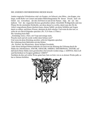 DIE ANDEREN ERFORDERNISSE DIESER MAGIE

Andere magische Erfordernisse sind: ein Szepter, ein Schwert, eine Mitra, eine Kappe, eine
lange, weiße Robe von Linnen und andere Bekleidungsstücke für diesen Zweck; auch ein
Gürtel aus Löwenhaut, der drei Zoll breit ist und all die Namen trägt, die um den
äußeren Teil des magischen Kreises geschrieben stehen. Gleichfalls Wohlgerüche und eine
Pfanne für die entzündete Holzkohle, um diese darauf zu werfen, damit man den für die
Arbeit vorgesehenen Raum räuchern kann; ebenso Salböl, um deine Schläfen und Augen
damit zu salben; und klares Wasser, darinnen du dich wäschst. Und wenn du dies tust, so
sollst du wie David folgendes sprechen: (Ps. 51,9-Anm. d. Übers.)
Die Anrufung beim Bad:
,,Entsündige mich, o Herr, mit Ysop und reinige mich,
Wasche mich und ich werde weißer denn Schnee sein!"
Und wenn du deine Kleidung anziehst, sollst du folgendes sprechen:
Die Anbetung beim Bekleiden mit den Roben:
„Im Zeichen des Mysteriums dieser heiligen Gewänder
 (oder dieser heiligen Roben) bekleide ich mich mit der Rüstung der Erlösung durch die
Stärke des Allerhöchsten, ANCOR, AMACOR, AMIDES, THEODONIAS, ANITOR, auf
daß durch Deine Stärke mein gewünschtes Ziel erreicht werden möge, o ADONAI, Dem Lob
und Herrlichkeit in Ewigkeit gebühren! AMEN!"
Nachdem du dies auf solche Weise getan hast, bete zu Gott, wie es zu deinem Werke paßt, so
hat es Salomo befohlen.
 