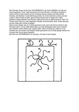Der Gott der Sonne ist der Herr SCHAMMASCH, der Sohn NANNAs. Er sitzt auf
einem goldenen Thron, trägt eine Krone mit zwei Hörnern und hält ein Szepter in
seiner rechten Hand empor und für die Dauer seines Lebens eine flammende
Scheibe, die Strahlen in jede Richtung schickt. Er ist der Gott des Lichtes und des
Lebens. Seine Farbe ist gold. Seine Essenz findet man im Gold und in allen
goldenen Gegenständen und Pflanzen. Manchmal wird er UDDU genannt. Sein Tor
ist das vierte, das du in den folgenden Ritualen durchschreiten wirst. Seine Sprosse
auf der Leiter des Lichtes ist golden.
Dies ist sein Siegel, das du in Gold gravieren mußt, wenn die Sonne erhöht in den
Himmeln steht, und du sollst dabei allein auf einer Bergspitze oder einem solchen
den Strahlen nahen Platze sein, jedoch allein. Wenn es fertig ist, sollte es in ein
Quadrat von der besten und feinsten Seide gewickelt und zur Seite gelegt werden bis
zu jener Zeit, da du seiner bedarfst.
Die Zahl von SCHAMMASCH ist zwanzig, und dies ist sein Siegel:
 