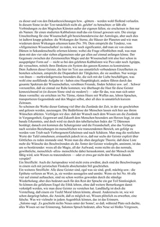 zu dieser und von den Dekanbezeichnungen bzw. -göttern – werden wohl fließend verlaufen.
In diesem Sinne ist der Text tatsächlich nicht als ,gelehrt' zu betrachten: er läßt alle
Verbindungen zu den Magischen Künsten außer der eigenen fallen; sie erscheinen in ihm nur
als Namen: für einen studierten Kabbalisten muß das ein Greuel gewesen sein. Die einzige
Umschreibung für eine Wissenschaft gilt bezeichnenderweise der Astrologie, aber auch dies
ist äußerst knapp gehalten: die Wirkungen der Sterne, die Häuser der Planeten und wie man
wiederum deren Wirkungen erkennen kann (No. 59). Dem entspricht die Tendenz, von
»Allgemeinen Wissenschaften' zu reden, wie noch significanter, daß man sie von einem
Dämon in Sekundenschnelle erlernen könnte; wobei die Frage offenbleiben muß, was man
denn mit den vier oder sieben allgemeinen oder gar allen auf einmal anfangen könne. Der
Gegensatz zwischen der Zeremoniellen Magie und der Wissenschaft tritt also hier schon in
ausgeprägter Form auf — nicht so bei den gelehrten Kabbalisten wie Pico oder noch Agrippa,
die versuchten, mittels ihres Denkens ein System des ganzen Kosmos zu konstruieren.
Dem Äußeren dieser Geister, die hier im Text aus unnatürlich verbundenen Einzelheiten zu
bestehen scheinen, entspricht die Disparatheit der Tätigkeiten, die sie ausüben. Nur wenige
von ihnen — merkwürdigerweise besonders die, die sich mit der Liebe beschäftigen, was
wohl eine ausfüllende Aufgabe ist - haben eine Haupttätigkeit; andere führen durch das
gesamte Spektrum der Wissenschaften, versöhnen Freunde, finden Schätze usw. usf. . Schwer
vorzustellen, daß sie einmal zur Ruhe kommen; wie überhaupt die Hast für diese Geister
kennzeichnend ist (in diesem Sinne sind sie modern!) — oder für das, was man sich unter
ihnen vorstellte: sie errichten im Nu Türme, rüsten Heere mit Waffen aus, lehren Sprachen,
transportieren Gegenstände und den Magier selbst, aber all dies in unnatürlich kurzem
Zeitraum.
So scheinen die Werke dieser Gattung viel über die Zustände der Zeit, in der sie geschrieben
und gelesen werden, auszusagen. Die Bedürfnisse der Menschen lassen sich hier aus ihrem
Wünschen ableiten. Verfolgen wir dies: daß der Wunsch nach dem Wissen um die Zustände
in Vergangenheit, Gegenwart und Zukunft dem Menschen besonders am Herzen liegt, ist eine
banale Erkenntnis, und doch wird sie durch den tabellarischen Index der 72 Dämonen
bestätigt; danach erst kommen die Schutzgeister und die Freundschaft, also das Verlangen
nach sozialen Beziehungen im menschlichen wie transzendenten Bereich, um gefolgt zu
werden vom Trieb nach Verborgenem/Geheimen und nach Schätzen. Man mag die restlichen
Werte der Tafel entnehmen; erstaunlich jedoch ist es, daß nur sechs der Geister explizit über
Göttliches zu reden imstande sind. Wenn man die oben dargelegte Theorie, daß diese Liste
mehr die Wünsche des Beschwörenden als die Ämter der Geister wiedergibt, annimmt, ist das
um so bestürzender: wozu all die Magie, all der Aufwand, wenn nichts als das normale,
gewöhnliche, menschlich -allzu- menschliche dabei herauskommt, und der Mensch nicht
fähig wird, sein Wesen zu tranzendieren — oder er etwa gar nicht den Wunsch danach
verspürt?
Ein Streiflicht: Auch die Jurisprudenz wird nicht extra erwähnt, doch sind die Beschwörungen
in einem sich mit juristischen Floskeln absichernden Stil geschrieben.
Ein weiteres Streiflicht: Alle diese Geister sind, egal was sie sind, groß, mächtig usw.: die
Epitheta verlieren an Wert, ja, sie werden aussagelos und unnütz. Wenn sie bei No. 66 alle
vier auf einmal auftauchen, sind sie schon wertlos geworden durch die ständige
Wiederholung; aber dies bedeutet auch für den Rest der Sprache ein gut Teil Sinnlosigkeit.
So können die gefallenen Engel die Ethik lehren, ohne daß weitere Bemerkungen damit
verknüpft werden, wie man diese Geister zu verstehen hat. Landläufig ist doch die
Vorstellung, daß einem ein Teufel Moral lehren könnte, absurd. Andererseits ist, wie wir
schon dargelegt haben, die Ansicht, daß es möglich sei, Wissen plötzlich zu erwerben, eine
falsche. Was wir vielmehr in jedem Augenblick können, das ist das Erinnern.
„Salomo sagt: ,Es geschieht nichts Neues unter der Sonne', so daß, während Plato sich dachte,
alles Wissen sei nur Erinnerung, Salomos Spruch bedeutet, alles Neue sei bloßes Vergessen,
 