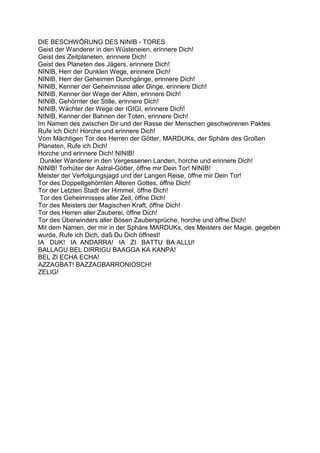 DIE BESCHWÖRUNG DES NINIB - TORES
Geist der Wanderer in den Wüsteneien, erinnere Dich!
Geist des Zeitplaneten, erinnere Dich!
Geist des Planeten des Jägers, erinnere Dich!
NINIB, Herr der Dunklen Wege, erinnere Dich!
NINIB, Herr der Geheimen Durchgänge, erinnere Dich!
NINIB, Kenner der Geheimnisse aller Dinge, erinnere Dich!
NINIB, Kenner der Wege der Alten, erinnere Dich!
NINIB, Gehörnter der Stille, erinnere Dich!
NINIB, Wächter der Wege der IGIGI, erinnere Dich!
NINIB, Kenner der Bahnen der Toten, erinnere Dich!
Im Namen des zwischen Dir und der Rasse der Menschen geschworenen Paktes
Rufe ich Dich! Horche und erinnere Dich!
Vom Mächtigen Tor des Herren der Götter, MARDUKs, der Sphäre des Großen
Planeten, Rufe ich Dich!
Horche und erinnere Dich! NINIB!
 Dunkler Wanderer in den Vergessenen Landen, horche und erinnere Dich!
NINIB! Torhüter der Astral-Götter, öffne mir Dein Tor! NINIB!
Meister der Verfolgungsjagd und der Langen Reise, öffne mir Dein Tor!
Tor des Doppeltgehörnten Älteren Gottes, öffne Dich!
Tor der Letzten Stadt der Himmel, öffne Dich!
 Tor des Geheimnisses aller Zeit, öffne Dich!
Tor des Meisters der Magischen Kraft, öffne Dich!
Tor des Herren aller Zauberei, öffne Dich!
Tor des Überwinders aller Bösen Zaubersprüche, horche und öffne Dich!
Mit dem Namen, der mir in der Sphäre MARDUKs, des Meisters der Magie, gegeben
wurde, Rufe ich Dich, daß Du Dich öffnest!
IA DUK! IA ANDARRA! IA ZI BATTU BA ALLU!
BALLAGU BEL DIRRIGU BAAGGA KA KANPA!
BEL ZI ECHA ECHA!
AZZAGBAT! BAZZAGBARRONIOSCH!
ZELIG!
 