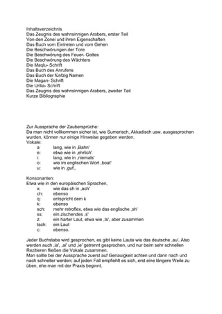 Inhaltsverzeichnis
Das Zeugnis des wahnsinnigen Arabers, erster Teil
Von den Zonei und ihren Eigenschaften
Das Buch vom Eintreten und vom Gehen
Die Beschwörungen der Tore
Die Beschwörung des Feuer- Gottes
Die Beschwörung des Wächters
Die Maqlu- Schrift
Das Buch des Anrufens
Das Buch der fünfzig Namen
Die Magan- Schrift
Die Urilia- Schrift
Das Zeugnis des wahnsinnigen Arabers, zweiter Teil
Kurze Bibliographie




Zur Aussprache der Zaubersprüche:
Da man nicht vollkommen sicher ist, wie Sumerisch, Akkadisch usw. ausgesprochen
wurden, können nur einige Hinweise gegeben werden.
Vokale:
     a      lang, wie in ,Bahn'
     e:     etwa wie in ,ehrlich'
     i:     lang, wie in ,niemals'
     o:     wie im englischen Wort ,boat'
     u:     wie in ,gut',

Konsonanten:
Etwa wie in den europäischen Sprachen,
     x:      wie das ch in ,ach'
     ch:     ebenso
     q:      entspricht dem k
     k:      ebenso
     sch:    mehr retroflex, etwa wie das englische ,sh'
     ss:     ein zischendes ,s'
     z:      ein harter Laut, etwa wie ,ts', aber zusammen
     tsch:   ein Laut
     c:      ebenso.

Jeder Buchstabe wird gesprochen, es gibt keine Laute wie das deutsche ,au'. Also
werden auch ,ia', ,ai' und ,ie' getrennt gesprochen, und nur beim sehr schnellen
Rezitieren fließen die Vokale zusammen.
Man sollte bei der Aussprache zuerst auf Genauigkeit achten und dann nach und
nach schneller werden; auf jeden Fall empfiehlt es sich, erst eine längere Weile zu
üben, ehe man mit der Praxis beginnt.
 