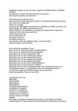 beschützen mögest und vor den bösen Strahlen der ENDUKUGGA und NINDU-
KUGGA!
Sei wachsam, Königin der östlichen Wege, und erinnere
Dich! Geist des Ostens, erinnere Dich!

Die Anrufung des südlichen Tores:
Dich rufe ich an, Engel, Wächter vor URULU, der Schrecklichen Stadt des Todes,
des Todes ohne Wiederkehr!
Stehe mir zur Seite!
Im Namen der Mächtigsten Heerscharen von MARDUK und ENKI, den Herren der
Älteren Rasse, der ARRA, stehe fest hinter mir!
Gegen PAZUZU und HUMWAWA, die Teufel der Südwestwinde, stehe fest!
Gegen die Herren der Greuel stehe fest!
Sei das Auge hinter mir,
Das Schwert hinter mir,
Der Speer hinter mir,
Die Rüstung hinter mir.
Sei wachsam, Geist der südlichen Wege, und erinnere Dich!
Geist des Südens, erinnere Dich!


Die Anrufung des westlichen Tores:
Dich rufe ich an, Geist des Landes von MER MARTU!
Dich rufe ich an, Engel des Sonnenunterganges!
Beschütze mich vor dem Unbekannten Gott!
Beschütze mich vor dem Unbekannten Dämon!
Beschütze mich vor dem Unbekannten Feind!
Beschütze mich vor der Unbekannten Zauberei!
Beschütze mich vor den Wassern KUTULUs!
Beschütze mich vor dem Grimm ERESCHIKGALs!
Beschütze mich vor den Schwertern KINGUs!
Beschütze mich vor dem Verderblichen Blick, dem Verderblichen Wort, dem
Verderblichen Namen, der Verderblichen Zahl, der Verderblichen Form!
Sei wachsam, Geist der westlichen Wege, und erinnere Dich!
Geist des westlichen Tores, erinnere Dich!


Anrufung der Vier Tore:
MER SIDI!
MER KURRA!
MER URULU!
MER MARTU!
ZI DINGIR ANNA KANPA!
ZI DINGIR KI A KANPA!
UTUK XUL, TA ARDATA!
KUTULU, TA ATTALAKLA!
AZAG-THOTH, TA KALLA!
IA ANU! IA ENLIL! IA NNGI!
ZABAO!
Hier folgen verschiedene besondere Anrufungen, um die Kräfte und Geister
herbeizuzitieren. Es mag Arbeiten der Necromantischen Künste geben, bei denen
 