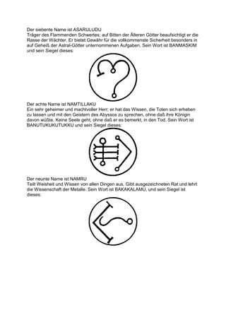 Der siebente Name ist ASARULUDU
Träger des Flammenden Schwertes; auf Bitten der Älteren Götter beaufsichtigt er die
Rasse der Wächter. Er bietet Gewähr für die vollkommenste Sicherheit besonders in
auf Geheiß der Astral-Götter unternommenen Aufgaben. Sein Wort ist BANMASKIM
und sein Siegel dieses:




Der achte Name ist NAMTILLAKU
Ein sehr geheimer und machtvoller Herr; er hat das Wissen, die Toten sich erheben
zu lassen und mit den Geistern des Abyssos zu sprechen, ohne daß ihre Königin
davon wüßte. Keine Seele geht, ohne daß er es bemerkt, in den Tod. Sein Wort ist
BANUTUKUKUTUKKU und sein Siegel dieses:




Der neunte Name ist NAMRU
Teilt Weisheit und Wissen von allen Dingen aus. Gibt ausgezeichneten Rat und lehrt
die Wissenschaft der Metalle. Sein Wort ist BAKAKALAMU, und sein Siegel ist
dieses:
 