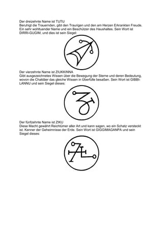 Der dreizehnte Name ist TUTU
Beruhigt die Trauernden, gibt den Traurigen und den am Herzen Erkrankten Freude.
Ein sehr wohltuender Name und ein Beschützer des Haushaltes. Sein Wort ist
DIRRI-GUGIM, und dies ist sein Siegel:




Der vierzehnte Name ist ZIUKKINNA
Gibt ausgezeichnetes Wissen über die Bewegung der Sterne und deren Bedeutung,
wovon die Chaldäer das gleiche Wissen in Überfülle besaßen. Sein Wort ist GIBBI-
LANNU und sein Siegel dieses:




Der fünfzehnte Name ist ZIKU
Diese Macht gewährt Reichtümer aller Art und kann sagen, wo ein Schatz versteckt
ist. Kenner der Geheimnisse der Erde. Sein Wort ist GIGGIMAGANPA und sein
Siegel dieses:
 