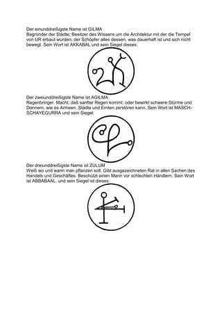 Der einunddreißigste Name ist GILMA
Begründer der Städte; Besitzer des Wissens um die Architektur mit der die Tempel
von UR erbaut wurden; der Schöpfer alles dessen, was dauerhaft ist und sich nicht
bewegt. Sein Wort ist AKKABAL und sein Siegel dieses:




Der zweiunddreißigste Name ist AGILMA
Regenbringer. Macht, daß sanfter Regen kommt, oder bewirkt schwere Stürme und
Donnern, wie es Armeen, Städte und Ernten zerstören kann. Sein Wort ist MASCH-
SCHAYEGURRA und sein Siegel:




Der dreiunddreißigste Name ist ZULUM
Weiß wo und wann man pflanzen soll. Gibt ausgezeichneten Rat in allen Sachen des
Handels und Geschäftes. Beschützt einen Mann vor schlechten Händlern. Sein Wort
ist ABBABAAL, und sein Siegel ist dieses:
 