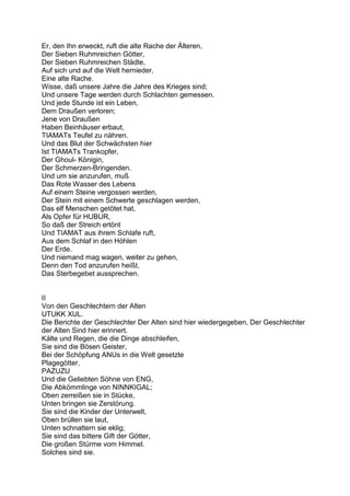 Er, den Ihn erweckt, ruft die alte Rache der Älteren,
Der Sieben Ruhmreichen Götter,
Der Sieben Ruhmreichen Städte,
Auf sich und auf die Welt hernieder,
Eine alte Rache.
Wisse, daß unsere Jahre die Jahre des Krieges sind;
Und unsere Tage werden durch Schlachten gemessen.
Und jede Stunde ist ein Leben,
Dem Draußen verloren;
Jene von Draußen
Haben Beinhäuser erbaut,
TIAMATs Teufel zu nähren.
Und das Blut der Schwächsten hier
Ist TIAMATs Trankopfer,
Der Ghoul- Königin,
Der Schmerzen-Bringenden.
Und um sie anzurufen, muß
Das Rote Wasser des Lebens
Auf einem Steine vergossen werden,
Der Stein mit einem Schwerte geschlagen werden,
Das elf Menschen getötet hat,
Als Opfer für HUBUR,
So daß der Streich ertönt
Und TIAMAT aus ihrem Schlafe ruft,
Aus dem Schlaf in den Höhlen
Der Erde.
Und niemand mag wagen, weiter zu gehen,
Denn den Tod anzurufen heißt,
Das Sterbegebet aussprechen.


II
Von den Geschlechtern der Alten
UTUKK XUL.
Die Berichte der Geschlechter Der Alten sind hier wiedergegeben, Der Geschlechter
der Alten Sind hier erinnert.
Kälte und Regen, die die Dinge abschleifen,
Sie sind die Bösen Geister,
Bei der Schöpfung ANUs in die Welt gesetzte
Plagegötter,
PAZUZU
Und die Geliebten Söhne von ENG,
Die Abkömmlinge von NINNKIGAL;
Oben zerreißen sie in Stücke,
Unten bringen sie Zerstörung.
Sie sind die Kinder der Unterwelt,
Oben brüllen sie laut,
Unten schnattern sie eklig;
Sie sind das bittere Gift der Götter,
Die großen Stürme vom Himmel.
Solches sind sie.
 