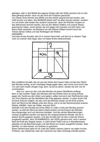 getragen, oder in das Metall des eigenen Gottes oder der Göttin graviert und um den
Hals gehängt werden, doch vor der Sicht der Profanen geschützt.
Von diesen drein können das ARRA und das AGGA separat benutzt werden, das
heißt einzeln und allein. Das BANDAR jedoch darf nie allein benutzt werden, sondern
nur mit einem oder beiden der anderen zusammen, denn die Wächter müssen an
das Abkommen erinnert werden, das sie den Älteren Göttern und unserer Rasse
geschworen haben, sonst werden sie sich gegen dich wenden und dich töten und
deine Stadt verwüsten, bis Beistand von den Älteren Göttern kommt durch die
Tränen deines Volkes und das Wehklagen der Weiber.
KAKAMMU!
Und dies ist das Amulett, das ich in meiner Hand hielt, und das ich zu diesem Tage
noch um meinen Hals trage, wenn ich diese Worte niederschreibe.




Das metallene Amulett, das ich aus der Asche des Feuers holte und das den Strahl
des Mondes einfing, ist ein mächtiges Siegel gegen alles, was immer auch durch das
Tor nach dem Außen dringen mag, denn, da sie es sehen, werden sie sich von dir
zurückziehen,
      aber nur, wenn es das Licht des Mondes mit seiner Oberfläche einfängt,
denn in den dunklen Tagen des Mondes oder bei Wolken kann es wenig Schutz
gegen die Teufel aus dem Alten Land geben, sollten sie durch den Wall brechen oder
von ihren Dienern auf die Oberfläche der Erde gelassen werden. In solch einem Fall
ist keine Zuflucht möglich, bis das Licht des Mondes wieder auf die Erde scheint,
denn der Mond ist der älteste unter den Zonei, und er ist das Sternensymbol unseres
Paktes. NANNA, Vater der Götter, erinnere Dich!
Deshalb muß das Amulett auf reines Silber im vollen Lichte des Mondes graviert
werden, so daß der Mond auf deine Arbeit scheint und die Essenz des Mondes
heruntergezogen wird und darinnen behalten. Und die rechten Beschwörungen
müssen ausgeführt werden und ebenso die vorgeschriebenen Rituale, wie sie in
diesem Buche gegeben werden. Und das Amulett darf nie dem Lichte der Sonne
ausgesetzt werden, denn SCHAMMASCH, der UDDU genannt wird, wird in seinem
Neid die Kraft des Siegels rauben. In solch einem Falle muß es in Kampferwasser
gebadet und die Beschwörungen und das Ritual von neuem ausgeführt werden. Aber
wahrlich, es wäre besser, ein anderes zu gravieren.
Diese Geheimnisse gebe ich dir unter der Gefahr meines Lebens; sie sollen nie den
Profanen, den Gebannten oder den Verehrern der Alten Schlange enthüllt werden,
 