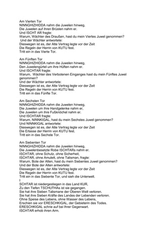 Am Vierten Tor
NINNGHIZHIDDA nahm die Juwelen hinweg,
Die Juwelen auf ihren Brüsten nahm er.
Und ISCHT AR fragte:
Warum, Wächter des Draußen, hast du mein Viertes Juwel genommen?
Und der Wächter antwortete:
Dieswegen ist es, der Alte Vertrag legte vor der Zeit
Die Regeln der Herrin von KUTU fest.
Tritt ein in das Vierte Tor.

Am Fünften Tor
NINNGHIZHIDDA nahm die Juwelen hinweg,
Den Juwelengürtel um ihre Hüften nahm er.
Und ISCHTAR fragte:
Warum, Wächter des Verbotenen Einganges hast du mein Fünftes Juwel
genommen?
Und der Wächter antwortete:
Dieswegen ist es, der Alte Vertrag legte vor der Zeit
Die Regeln der Herrin von KUTU fest.
Tritt ein in das Fünfte Tor.

Am Sechsten Tor
NINNGHIZHIDDA nahm die Juwelen hinweg,
Die Juwelen um ihre Handgelenke nahm er,
Die Juwelen um ihre Fußknöchel nahm er.
Und ISCHTAR fragte:
Warum, NINNKIGAL, hast du mein Sechstes Juwel genommen?
Und NINNKIGAL antwortete:
Dieswegen ist es, der Alte Vertrag legte vor der Zeit
Die Erlasse der Herrin von KUTU fest.
Tritt ein in das Sechste Tor.

Am Siebenten Tor
NINNGHIZHIDDA nahm die Juwelen hinweg,
Die Juwelenbesetzte Robe ISCHTARs nahm er.
ISCHTAR, ohne Schutz, ohne Sicherheit,
ISCHTAR, ohne Amulett, ohne Talisman, fragte:
Warum, Bote der Alten, hast du mein Siebentes Juwel genommen?
Und der Bote der Alten antwortete:
Dieswegen ist es, der Alte Vertrag legte vor der Zeit
Die Regeln der Herrin von KUTU fest.
Tritt ein in das Siebente Tor, und sieh die Unterwelt.
I
SCHTAR ist niedergestiegen in das Land KUR,
Zu den Tiefen TSCHUTHAs ist sie gegangen.
Sie hat ihre Sieben Talismane der Oberen Welt verloren.
Sie hat ihre Sieben Kräfte des Landes der Lebenden verloren.
Ohne Speise des Lebens, ohne Wasser des Lebens,
Erschien sie vor ERESCHKIGAL, der Gebieterin des Todes.
ERESCHKIGAL schrie auf bei Ihrer Gegenwart.
ISCHTAR erhob ihren Arm.
 