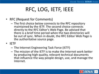 RFC, LOG, IETF, IEEE
• RFC (Request for Comments)
  – The first choice below connects to the RFC repository
    maintained by the IETF. The second choice connects
    directly to the RFC Editor's Web Page. Be advised that
    there is a brief time period when the two directories will
    be out of sync. When in doubt, the RFC Editor Web Page is
    the authoritative source page.
• IETF
  – The Internet Engineering Task Force (IETF)
  – The mission of the IETF is to make the Internet work better
    by producing high quality, relevant technical documents
    that influence the way people design, use, and manage the
    Internet.
 