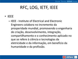 RFC, LOG, IETF, IEEE
• IEEE
  – IEEE - Institute of Electrical and Electronic
    Engineers colabora no incremento da
    prosperidade mundial, promovendo a engenharia
    de criação, desenvolvimento, integração,
    compartilhamento e o conhecimento aplicado no
    que se refere à ciência e tecnologias da
    eletricidade e da informação, em benefício da
    humanidade e da profissão.
 