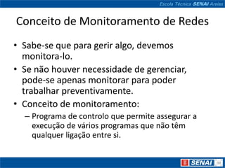 Conceito de Monitoramento de Redes
• Sabe-se que para gerir algo, devemos
  monitora-lo.
• Se não houver necessidade de gerenciar,
  pode-se apenas monitorar para poder
  trabalhar preventivamente.
• Conceito de monitoramento:
  – Programa de controlo que permite assegurar a
    execução de vários programas que não têm
    qualquer ligação entre si.
 