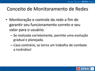 Conceito de Monitoramento de Redes
• Monitoração e controle da rede a fim de
  garantir seu funcionamento correto e seu
  valor para o usuário:
  – Se realizada corretamente, permite uma evolução
    gradual e planejada.
  – Caso contrário, se torna um trabalho de combate
    a incêndios!
 