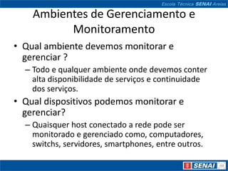 Ambientes de Gerenciamento e
          Monitoramento
• Qual ambiente devemos monitorar e
  gerenciar ?
  – Todo e qualquer ambiente onde devemos conter
    alta disponibilidade de serviços e continuidade
    dos serviços.
• Qual dispositivos podemos monitorar e
  gerenciar?
  – Quaisquer host conectado a rede pode ser
    monitorado e gerenciado como, computadores,
    switchs, servidores, smartphones, entre outros.
 