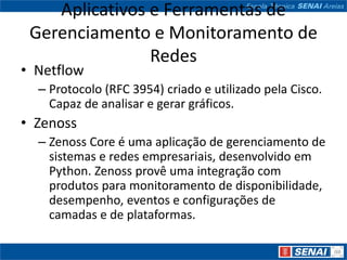 Aplicativos e Ferramentas de
 Gerenciamento e Monitoramento de
                Redes
• Netflow
  – Protocolo (RFC 3954) criado e utilizado pela Cisco.
    Capaz de analisar e gerar gráficos.
• Zenoss
  – Zenoss Core é uma aplicação de gerenciamento de
    sistemas e redes empresariais, desenvolvido em
    Python. Zenoss provê uma integração com
    produtos para monitoramento de disponibilidade,
    desempenho, eventos e configurações de
    camadas e de plataformas.
 