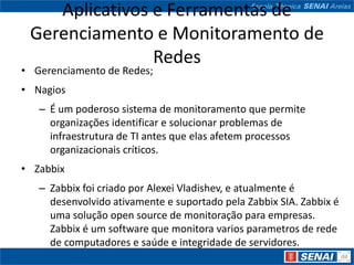 Aplicativos e Ferramentas de
 Gerenciamento e Monitoramento de
                Redes
• Gerenciamento de Redes;
• Nagios
   – É um poderoso sistema de monitoramento que permite
     organizações identificar e solucionar problemas de
     infraestrutura de TI antes que elas afetem processos
     organizacionais críticos.
• Zabbix
   – Zabbix foi criado por Alexei Vladishev, e atualmente é
     desenvolvido ativamente e suportado pela Zabbix SIA. Zabbix é
     uma solução open source de monitoração para empresas.
     Zabbix é um software que monitora varios parametros de rede
     de computadores e saúde e integridade de servidores.
 