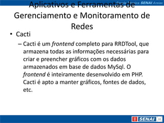 Aplicativos e Ferramentas de
 Gerenciamento e Monitoramento de
                Redes
• Cacti
  – Cacti é um frontend completo para RRDTool, que
    armazena todas as informações necessárias para
    criar e preencher gráficos com os dados
    armazenados em base de dados MySql. O
    frontend é inteiramente desenvolvido em PHP.
    Cacti é apto a manter gráficos, fontes de dados,
    etc.
 