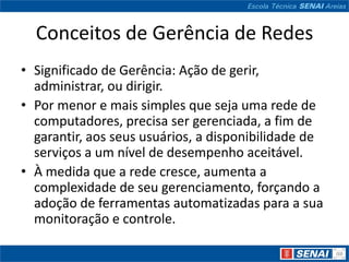 Conceitos de Gerência de Redes
• Significado de Gerência: Ação de gerir,
  administrar, ou dirigir.
• Por menor e mais simples que seja uma rede de
  computadores, precisa ser gerenciada, a fim de
  garantir, aos seus usuários, a disponibilidade de
  serviços a um nível de desempenho aceitável.
• À medida que a rede cresce, aumenta a
  complexidade de seu gerenciamento, forçando a
  adoção de ferramentas automatizadas para a sua
  monitoração e controle.
 