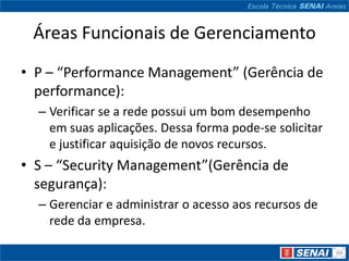 Áreas Funcionais de Gerenciamento
• P – “Performance Management” (Gerência de
  performance):
  – Verificar se a rede possui um bom desempenho
    em suas aplicações. Dessa forma pode-se solicitar
    e justificar aquisição de novos recursos.
• S – “Security Management”(Gerência de
  segurança):
  – Gerenciar e administrar o acesso aos recursos de
    rede da empresa.
 