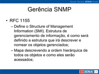 Gerência SNMP
• RFC 1155
– Define o Structure of Management
Information (SMI). Estrutura de
gerenciamento de informação, é como será
definido a estrutura que irá descrever e
nomear os objetos gerenciados;
– Mapa descrevendo a ordem hierárquica de
todos os objetos e como eles serão
acessados;
 