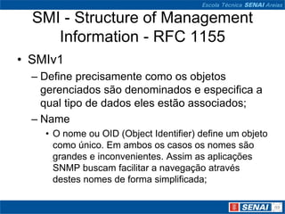 SMI - Structure of Management
Information - RFC 1155
• SMIv1
– Define precisamente como os objetos
gerenciados são denominados e especifica a
qual tipo de dados eles estão associados;
– Name
• O nome ou OID (Object Identifier) define um objeto
como único. Em ambos os casos os nomes são
grandes e inconvenientes. Assim as aplicações
SNMP buscam facilitar a navegação através
destes nomes de forma simplificada;
 