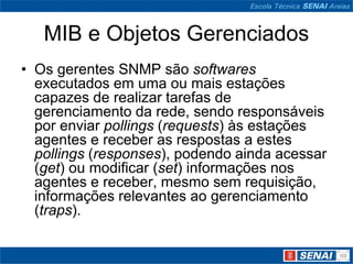 MIB e Objetos Gerenciados
• Os gerentes SNMP são softwares
executados em uma ou mais estações
capazes de realizar tarefas de
gerenciamento da rede, sendo responsáveis
por enviar pollings (requests) às estações
agentes e receber as respostas a estes
pollings (responses), podendo ainda acessar
(get) ou modificar (set) informações nos
agentes e receber, mesmo sem requisição,
informações relevantes ao gerenciamento
(traps).
 