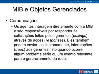MIB e Objetos Gerenciados
• Comunicação:
– Os agentes interagem diretamente com a MIB
e são responsáveis por responder às
solicitações feitas pelos gerentes (pollings)
através de ações (responses). Eles também
podem enviar, assincronamente, informações
(traps) aos gerentes, isto quando ocorre
algum problema sério ou um evento relevante
para o gerenciamento da rede.
 