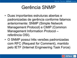 Gerência SNMP
• Duas importantes estruturas abertas e
padronizadas de gerência conforme falamos
anteriormente: SNMP (Simple Network
Management Protocol) e CMIP (Common
Management Information Protocol –
referência OSI).
• O SNMP possui três versões padronizadas
com RFC (Request for Comment), mantido
pelo IETF (Internet Engineering Task Force)
 