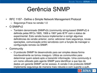 Gerência SNMP
• RFC 1157 - Define o Simple Network Management Protocol
– Segurança Fraca na versão 1.0
• O SNMPv2
– Também denominado SNMPv2c (community string-based SNMPv2) é
definida pelas RFCs 1905, 1906 e 1907 pelo IETF com o status de
experimental. Esta versão busca implementar e corrigir algumas
deficiências da versão anterior, como: adicionar mais segurança, novas
operações, comunicação entre servidores com a função de manager e
configuração remota via SNMP.
• Community
– O protocolo SNMP foi desenvolvido para ser simples dessa forma
inevitavelmente se tornou inseguro. Utiliza as communities para
determinar quem estará apto a transmitir informação. Uma community é
um nome utilizado pelo agente SNMP para identificar a que tipo de
dados um gerente SNMP vai ter acesso. A versão 3 do protocolo SNMP
implementa segurança de maneira mais robusta e com suporte a auth.
 