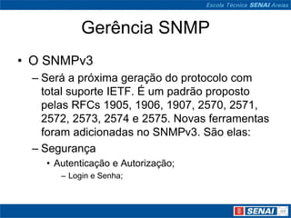Gerência SNMP
• O SNMPv3
– Será a próxima geração do protocolo com
total suporte IETF. É um padrão proposto
pelas RFCs 1905, 1906, 1907, 2570, 2571,
2572, 2573, 2574 e 2575. Novas ferramentas
foram adicionadas no SNMPv3. São elas:
– Segurança
• Autenticação e Autorização;
– Login e Senha;
 