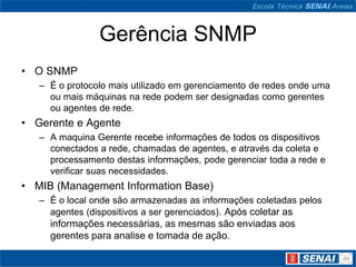 Gerência SNMP
• O SNMP
– É o protocolo mais utilizado em gerenciamento de redes onde uma
ou mais máquinas na rede podem ser designadas como gerentes
ou agentes de rede.
• Gerente e Agente
– A maquina Gerente recebe informações de todos os dispositivos
conectados a rede, chamadas de agentes, e através da coleta e
processamento destas informações, pode gerenciar toda a rede e
verificar suas necessidades.
• MIB (Management Information Base)
– É o local onde são armazenadas as informações coletadas pelos
agentes (dispositivos a ser gerenciados). Após coletar as
informações necessárias, as mesmas são enviadas aos
gerentes para analise e tomada de ação.
 