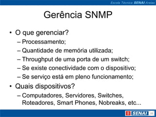 Gerência SNMP
• O que gerenciar?
– Processamento;
– Quantidade de memória utilizada;
– Throughput de uma porta de um switch;
– Se existe conectividade com o dispositivo;
– Se serviço está em pleno funcionamento;
• Quais dispositivos?
– Computadores, Servidores, Switches,
Roteadores, Smart Phones, Nobreaks, etc...
 