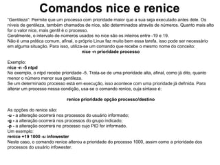 Comandos nice e renice
“Gentileza”: Permite que um processo com prioridade maior que a sua seja executado antes dele. Os
níveis de gentileza, também chamados de nice, são determinados através de números. Quanto mais alto
for o valor nice, mais gentil é o processo.
Geralmente, o intervalo de números usados no nice são os inteiros entre -19 e 19.
Não é uma prática comum, afinal, o próprio Linux faz muito bem essa tarefa, isso pode ser necessário
em alguma situação. Para isso, utiliza-se um comando que recebe o mesmo nome do conceito:
                                        nice -n prioridade processo

Exemplo:
nice -n -5 ntpd
No exemplo, o ntpd recebe prioridade -5. Trata-se de uma prioridade alta, afinal, como já dito, quanto
menor o número menor sua gentileza.
Se um determinado processo está em execução, isso acontece com uma prioridade já definida. Para
alterar um processo nessa condição, usa-se o comando renice, cuja sintaxe é:

                              renice prioridade opção processo/destino

As opções do renice são:
-u - a alteração ocorrerá nos processos do usuário informado;
-g - a alteração ocorrerá nos processos do grupo indicado;
-p - a alteração ocorrerá no processo cujo PID for informado.
Um exemplo:
renice +19 1000 -u infowester
Neste caso, o comando renice alterou a prioridade do processo 1000, assim como a prioridade dos
processos do usuário infowester.
 