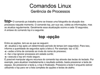 Comandos Linux
                          Gerência de Processos

top- O comando ps trabalha como se tirasse uma fotografia da situação dos
processos naquele momento. O comando top, por sua vez, coleta as informações, mas
as atualiza regularmente. Geralmente essa atualização ocorre a cada 10 segundos.
A sintaxe do comando top é a seguinte:


                                  top -opção
Entre as opções, tem-se as que se seguem:
-d - atualiza o top após um determinado período de tempo (em segundos). Para isso,
informe a quantidade de segundos após a letra d. Por exemplo: top -d 30;
-c - exibe a linha de comando ao invés do nome do processo;
-i - faz o top ignorar processos em estado zumbi;
-s - executa o top em modo seguro.
É possível manipular alguns recursos do comando top através das teclas do teclado. Por
exemplo, para atualizar imediatamente o resultado exibido, basta pressionar a tecla de
espaço. Se pressionar a tecla q, o top é finalizado. Pressione a tecla h enquanto estiver
utilizando o top para ver a lista completa de opções e teclas de atalho.
 
