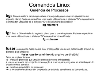 Comandos Linux
                            Gerência de Processos
bg: Coloca a última tarefa que estiver em segundo plano em execução (ainda em
segundo plano).Pode-se especificar uma tarefa utilizando-se o símbolo “%” e seu número
identificador: utilizando-se o símbolo “%” e seu número identificador:
                                     bg +número


fg: Traz a última traefa do segundo plano para o primeiro planos. Pode-se especificar
uma tarefa utilizando-se o símbolo “%” e seu número identificador:
                                     fg +número


fuser: o comando fuser mostra qual processo faz uso de um determinado arquivo ou
diretório. Sua sintaxe é:
                fuser -opção caminho (do arquivo ou diretório)
Entre as opções, tem-se:
-k - finaliza o processo que utiliza o arquivo/diretório em questão;
-i - deve ser usada em conjunto com a opção k e serve para perguntar se a finalização do
processo deve ser feita;
-u - mostra o proprietário do processo;
-v - o resultado é mostrado em um padrão de exibição semelhante ao comando ps.
 