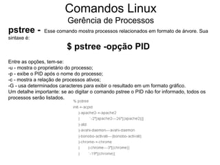 Comandos Linux
                          Gerência de Processos
pstree -       Esse comando mostra processos relacionados em formato de árvore. Sua
sintaxe é:
                         $ pstree -opção PID
Entre as opções, tem-se:
-u - mostra o proprietário do processo;
-p - exibe o PID após o nome do processo;
-c - mostra a relação de processos ativos;
-G - usa determinados caracteres para exibir o resultado em um formato gráfico.
Um detalhe importante: se ao digitar o comando pstree o PID não for informado, todos os
processos serão listados.
 