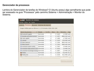 Gerenciador de processos

Lembra do Gerenciador de tarefas do Windows? O Ubuntu possui algo semelhante que pode
ser acessado na guia “Processos” pelo caminho Sistema > Administração > Monitor do
Sistema.
 