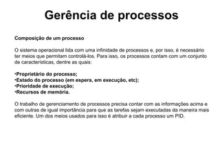 Gerência de processos
Composição de um processo

O sistema operacional lida com uma infinidade de processos e, por isso, é necessário
ter meios que permitam controlá-los. Para isso, os processos contam com um conjunto
de características, dentre as quais:

•Proprietário do processo;
•Estado do processo (em espera, em execução, etc);
•Prioridade de execução;
•Recursos de memória.

O trabalho de gerenciamento de processos precisa contar com as informações acima e
com outras de igual importância para que as tarefas sejam executadas da maneira mais
eficiente. Um dos meios usados para isso é atribuir a cada processo um PID.
 