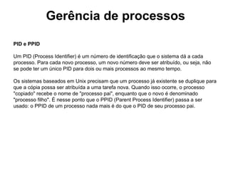 Gerência de processos

PID e PPID

Um PID (Process Identifier) é um número de identificação que o sistema dá a cada
processo. Para cada novo processo, um novo número deve ser atribuído, ou seja, não
se pode ter um único PID para dois ou mais processos ao mesmo tempo.

Os sistemas baseados em Unix precisam que um processo já existente se duplique para
que a cópia possa ser atribuída a uma tarefa nova. Quando isso ocorre, o processo
"copiado" recebe o nome de "processo pai", enquanto que o novo é denominado
"processo filho". É nesse ponto que o PPID (Parent Process Identifier) passa a ser
usado: o PPID de um processo nada mais é do que o PID de seu processo pai.
 