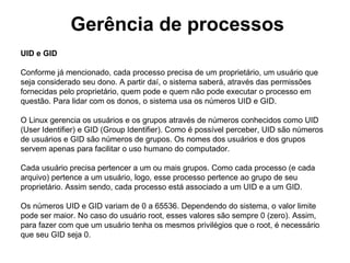 Gerência de processos
UID e GID

Conforme já mencionado, cada processo precisa de um proprietário, um usuário que
seja considerado seu dono. A partir daí, o sistema saberá, através das permissões
fornecidas pelo proprietário, quem pode e quem não pode executar o processo em
questão. Para lidar com os donos, o sistema usa os números UID e GID.

O Linux gerencia os usuários e os grupos através de números conhecidos como UID
(User Identifier) e GID (Group Identifier). Como é possível perceber, UID são números
de usuários e GID são números de grupos. Os nomes dos usuários e dos grupos
servem apenas para facilitar o uso humano do computador.

Cada usuário precisa pertencer a um ou mais grupos. Como cada processo (e cada
arquivo) pertence a um usuário, logo, esse processo pertence ao grupo de seu
proprietário. Assim sendo, cada processo está associado a um UID e a um GID.

Os números UID e GID variam de 0 a 65536. Dependendo do sistema, o valor limite
pode ser maior. No caso do usuário root, esses valores são sempre 0 (zero). Assim,
para fazer com que um usuário tenha os mesmos privilégios que o root, é necessário
que seu GID seja 0.
 