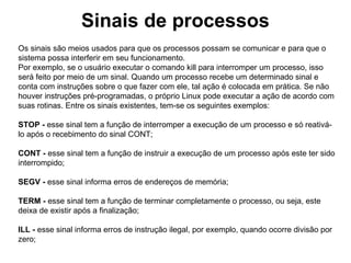 Sinais de processos
Os sinais são meios usados para que os processos possam se comunicar e para que o
sistema possa interferir em seu funcionamento.
Por exemplo, se o usuário executar o comando kill para interromper um processo, isso
será feito por meio de um sinal. Quando um processo recebe um determinado sinal e
conta com instruções sobre o que fazer com ele, tal ação é colocada em prática. Se não
houver instruções pré-programadas, o próprio Linux pode executar a ação de acordo com
suas rotinas. Entre os sinais existentes, tem-se os seguintes exemplos:

STOP - esse sinal tem a função de interromper a execução de um processo e só reativá-
lo após o recebimento do sinal CONT;

CONT - esse sinal tem a função de instruir a execução de um processo após este ter sido
interrompido;

SEGV - esse sinal informa erros de endereços de memória;

TERM - esse sinal tem a função de terminar completamente o processo, ou seja, este
deixa de existir após a finalização;

ILL - esse sinal informa erros de instrução ilegal, por exemplo, quando ocorre divisão por
zero;
 